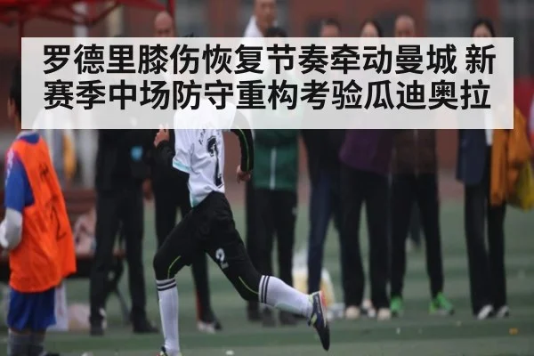 罗德里膝伤恢复节奏牵动曼城 新赛季中场防守重构考验瓜迪奥拉