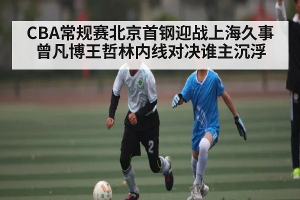 CBA常规赛北京首钢迎战上海久事 曾凡博王哲林内线对决谁主沉浮