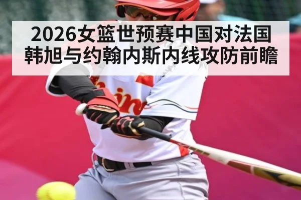 2026女篮世预赛中国对法国韩旭与约翰内斯内线攻防前瞻
