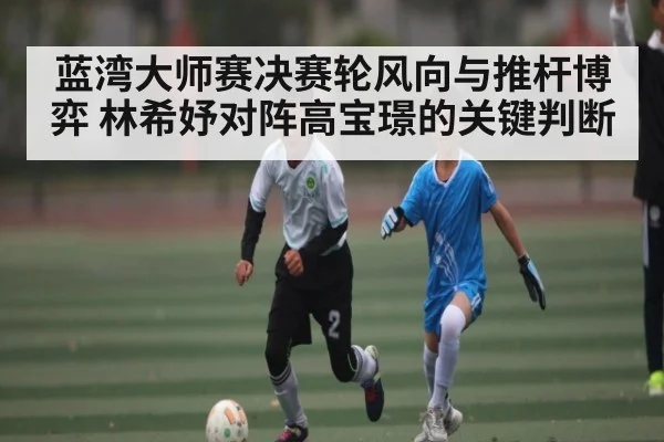 蓝湾大师赛决赛轮风向与推杆博弈 林希妤对阵高宝璟的关键判断